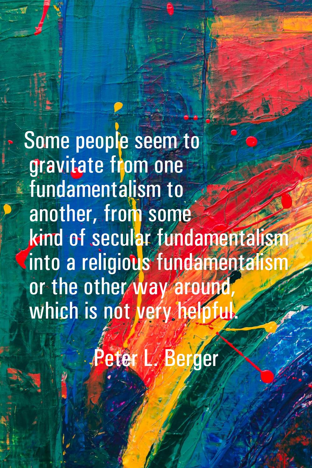 Some people seem to gravitate from one fundamentalism to another, from some kind of secular fundame