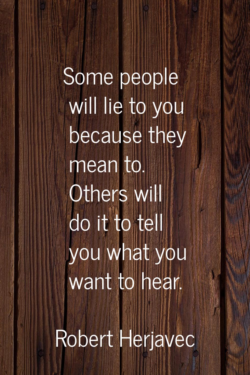 Some people will lie to you because they mean to. Others will do it to tell you what you want to he