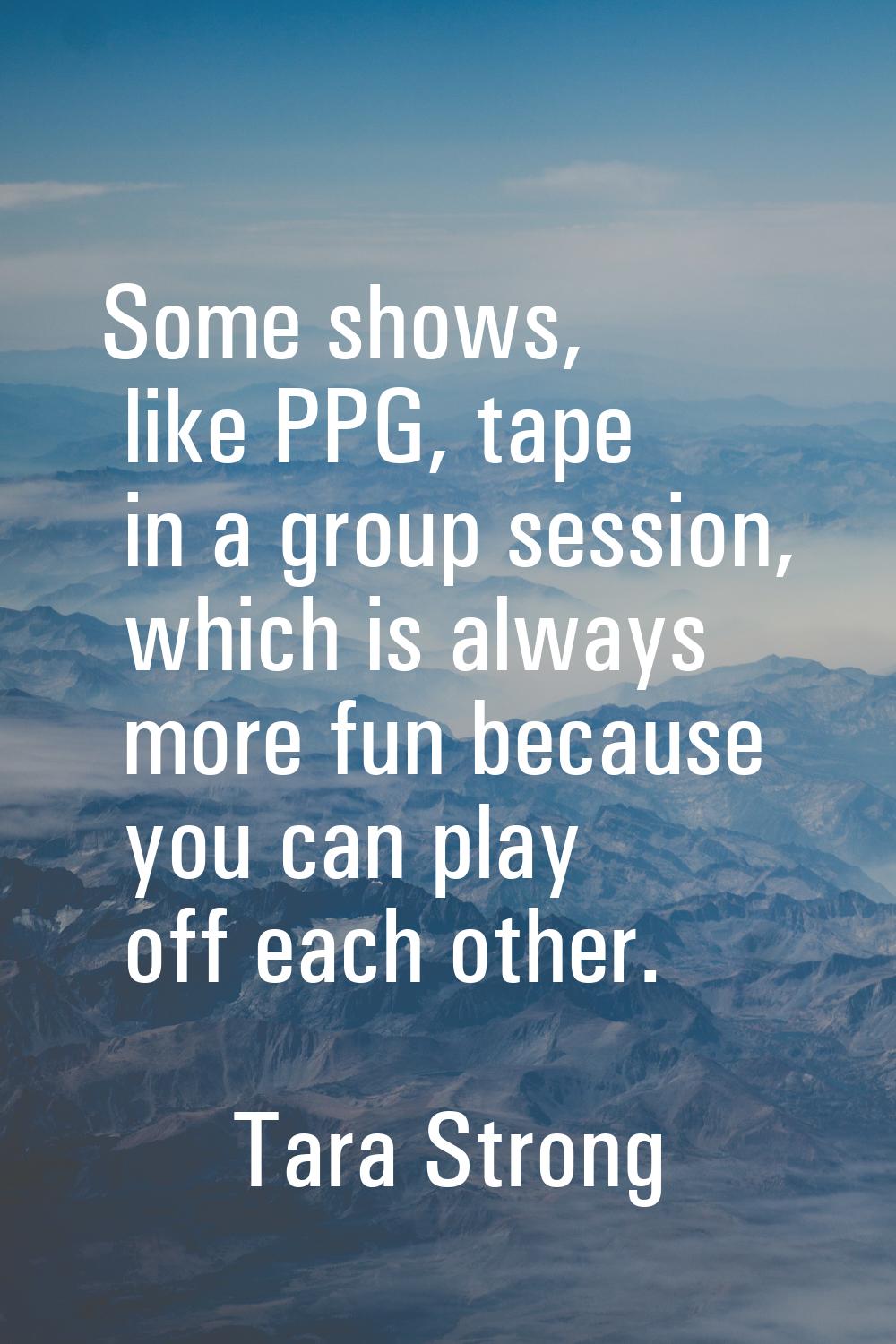 Some shows, like PPG, tape in a group session, which is always more fun because you can play off ea