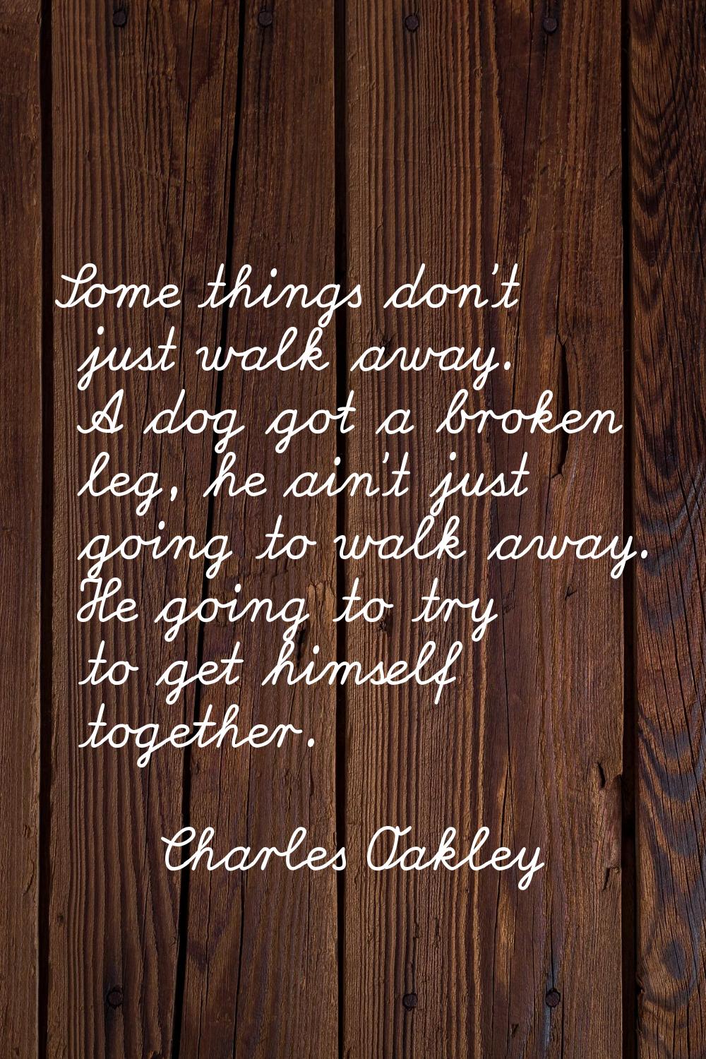 Some things don't just walk away. A dog got a broken leg, he ain't just going to walk away. He goin