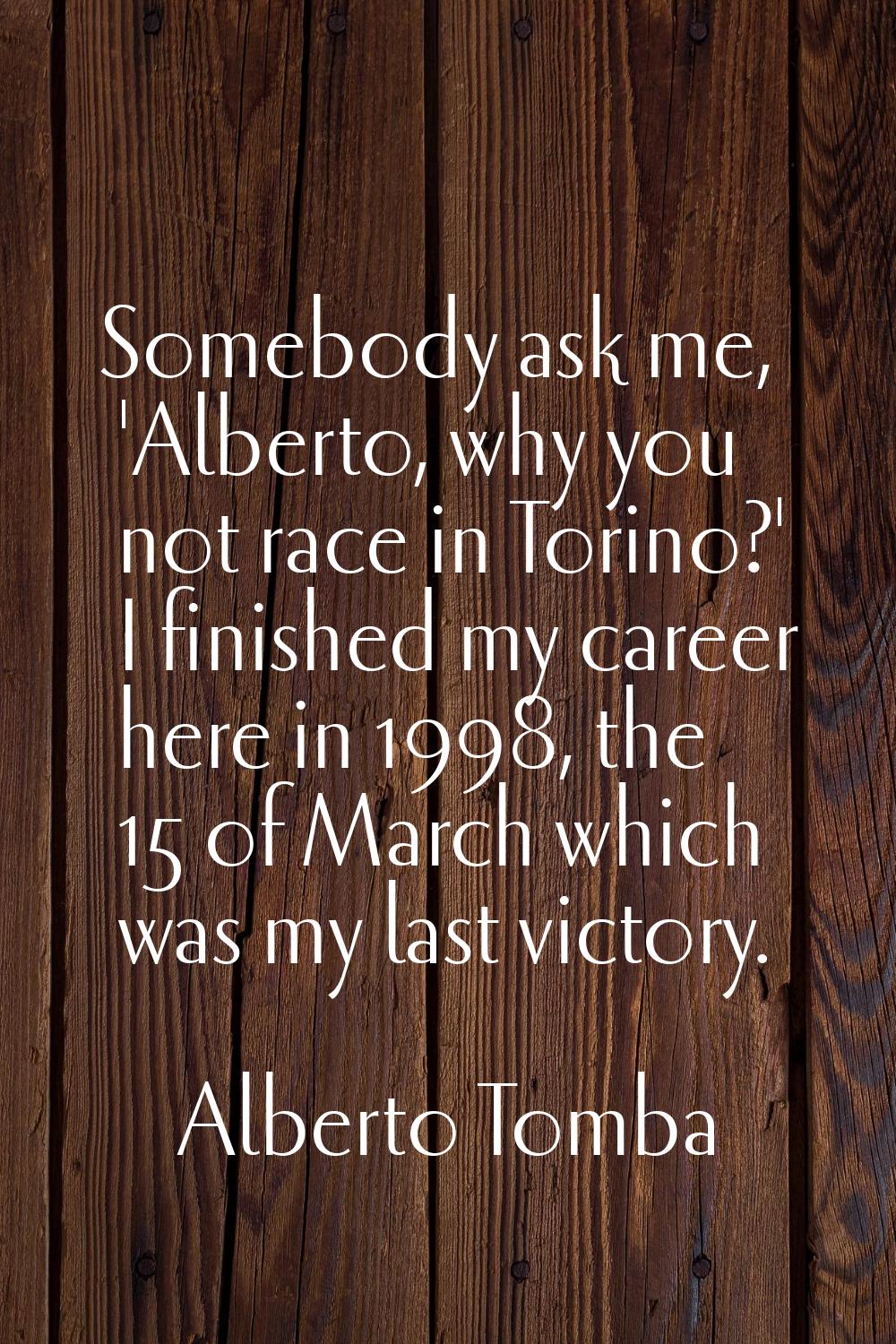 Somebody ask me, 'Alberto, why you not race in Torino?' I finished my career here in 1998, the 15 o