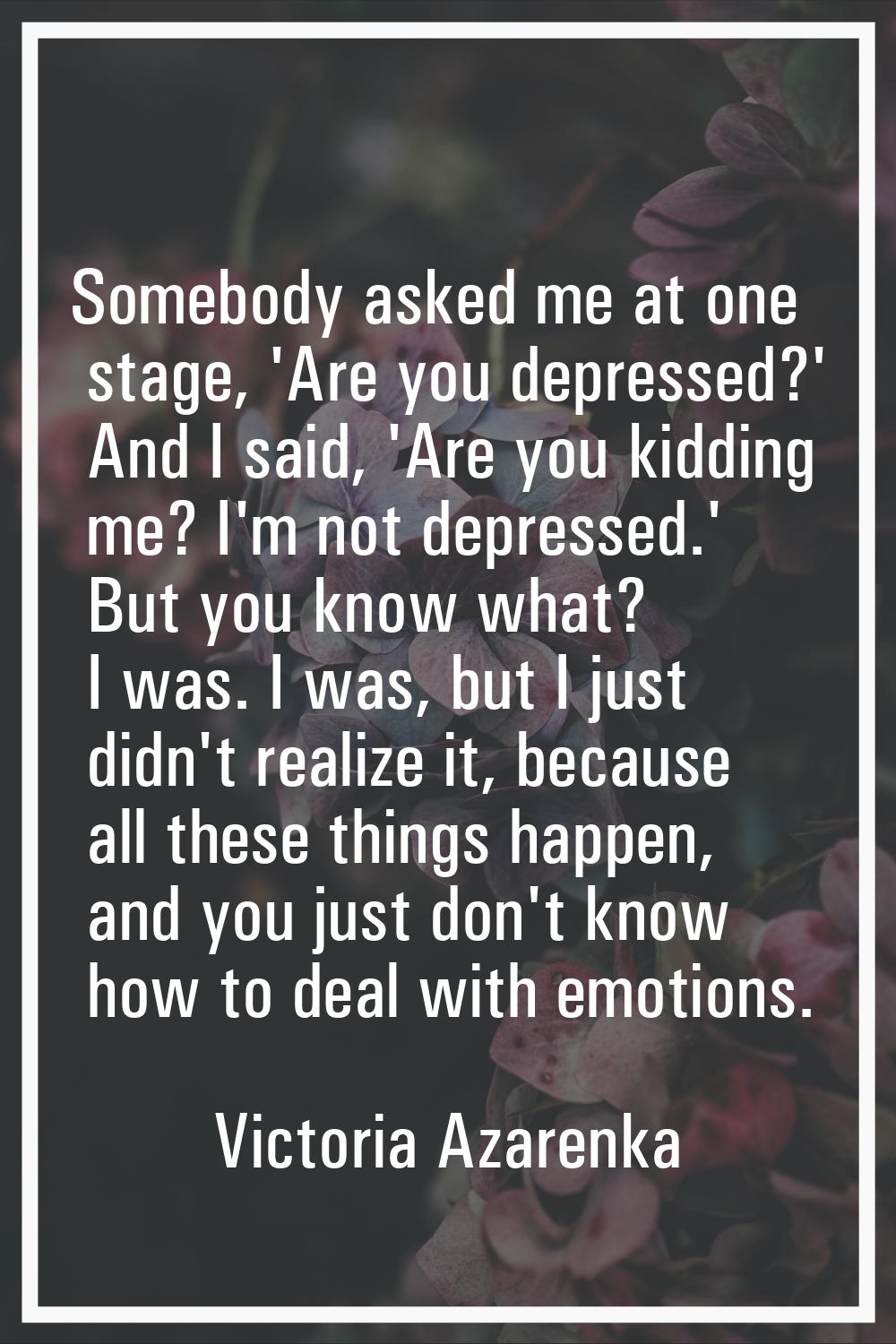 Somebody asked me at one stage, 'Are you depressed?' And I said, 'Are you kidding me? I'm not depre