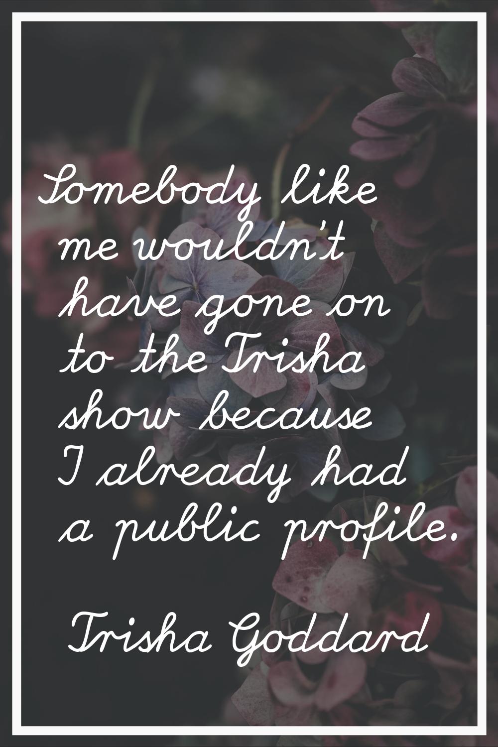 Somebody like me wouldn't have gone on to the Trisha show because I already had a public profile.