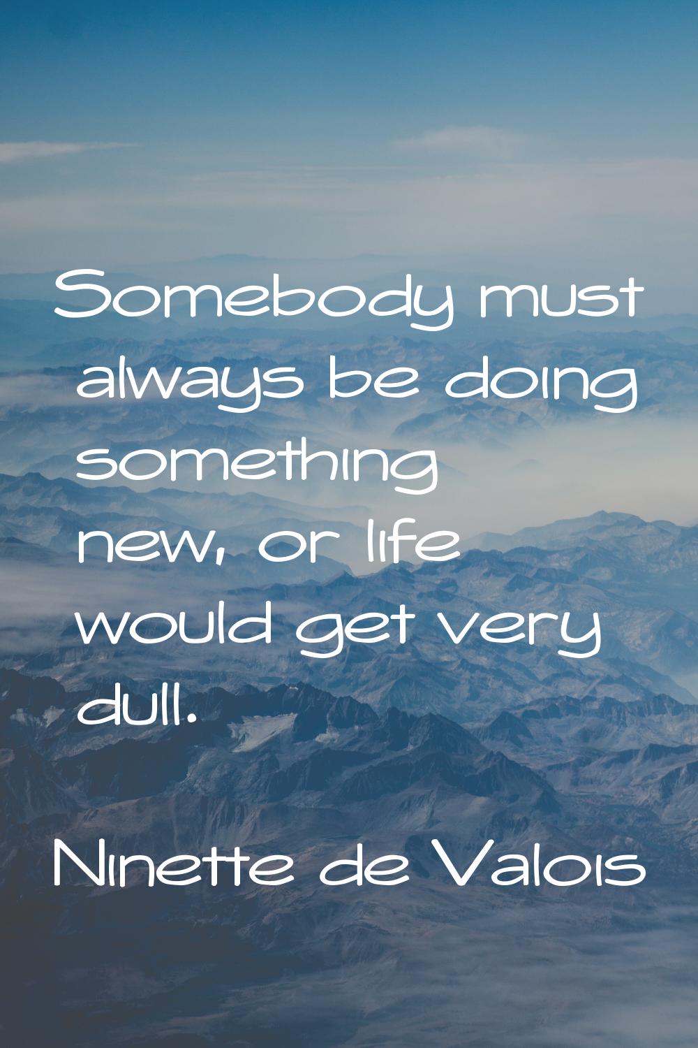 Somebody must always be doing something new, or life would get very dull.