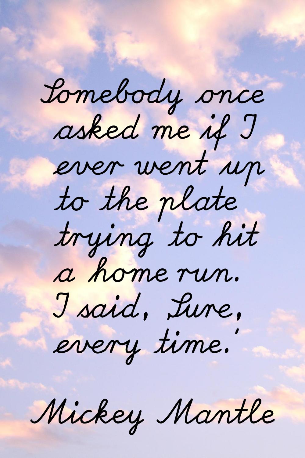 Somebody once asked me if I ever went up to the plate trying to hit a home run. I said, 'Sure, ever