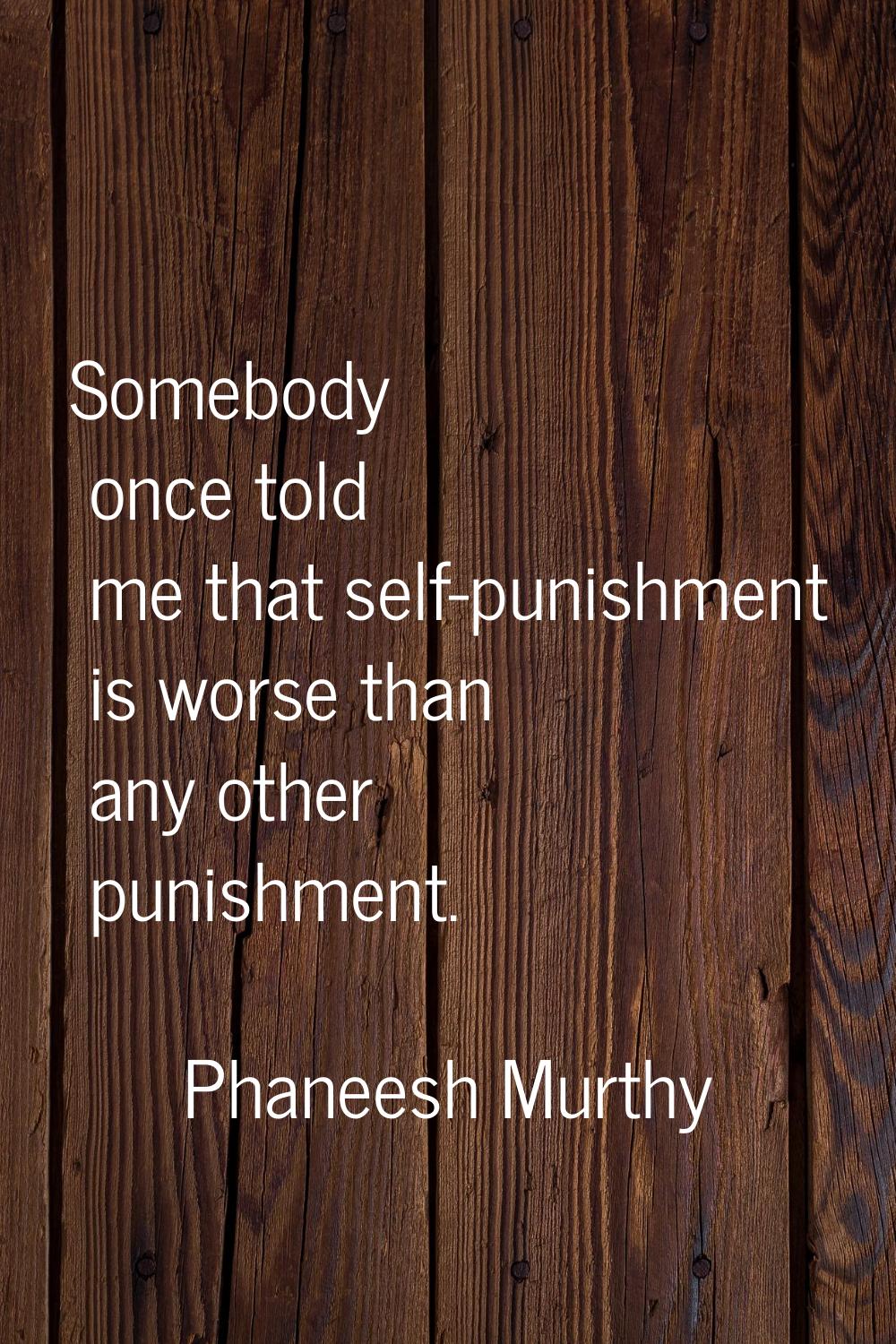 Somebody once told me that self-punishment is worse than any other punishment.