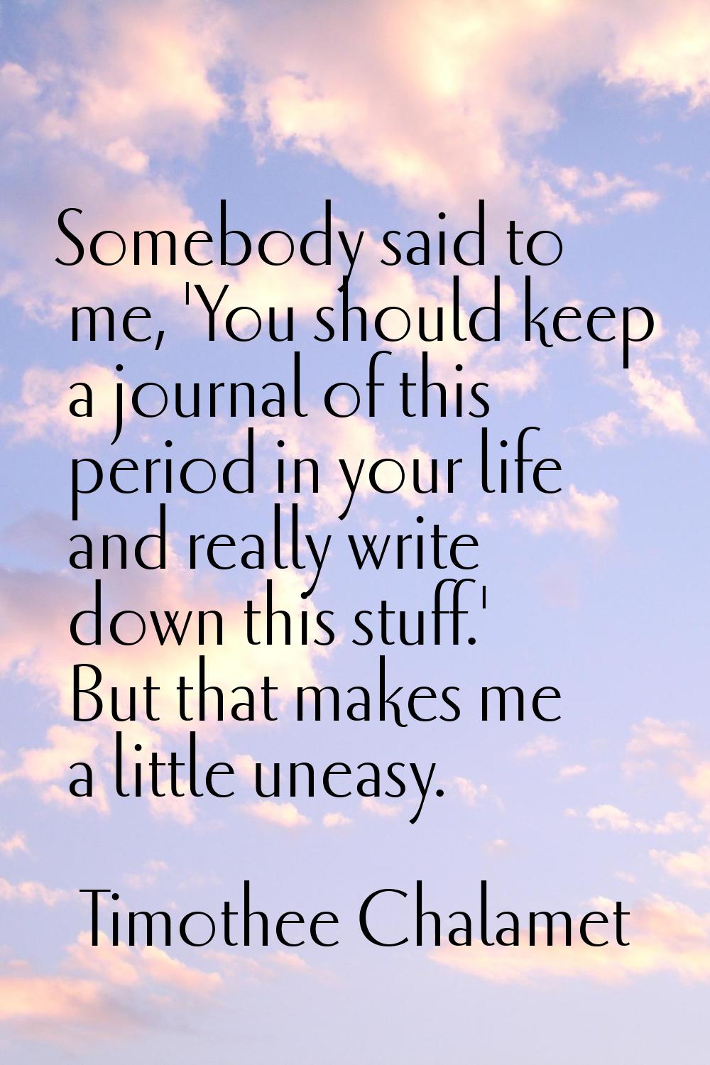 Somebody said to me, 'You should keep a journal of this period in your life and really write down t