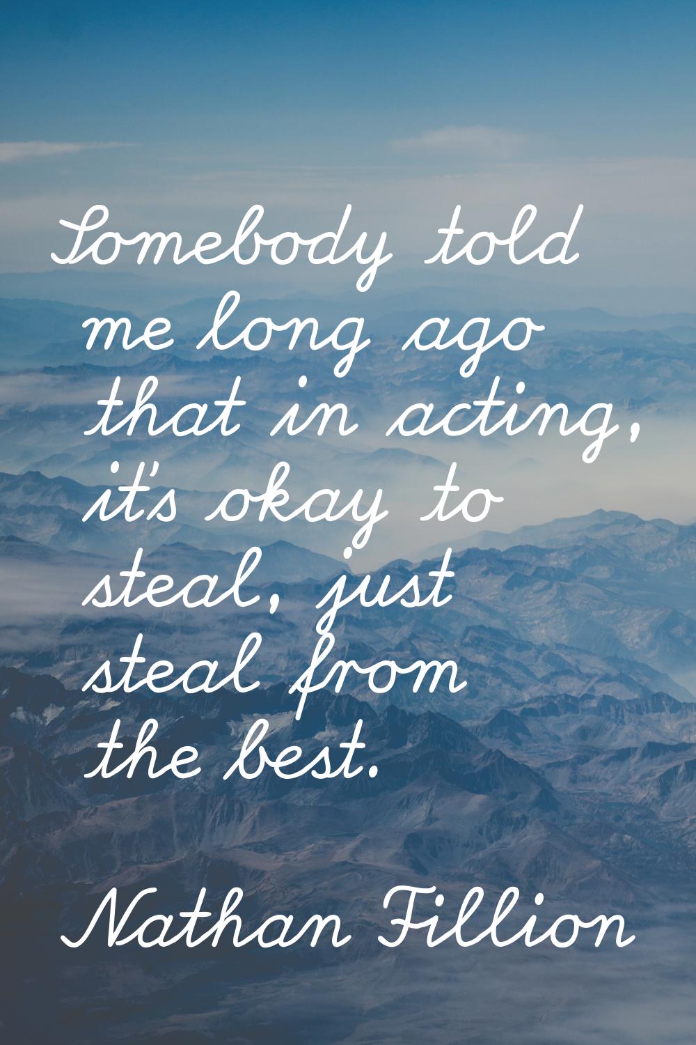 Somebody told me long ago that in acting, it's okay to steal, just steal from the best.