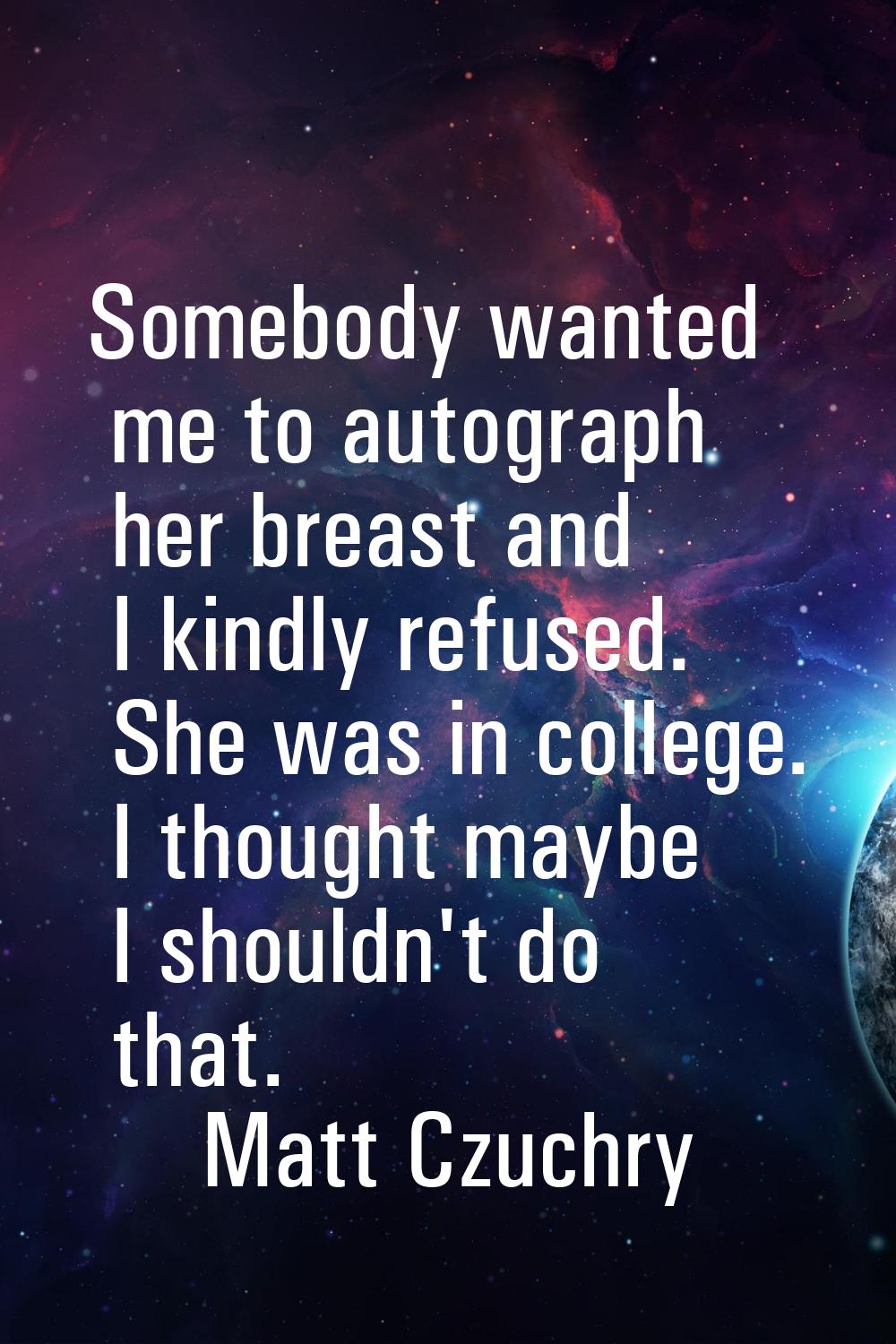 Somebody wanted me to autograph her breast and I kindly refused. She was in college. I thought mayb