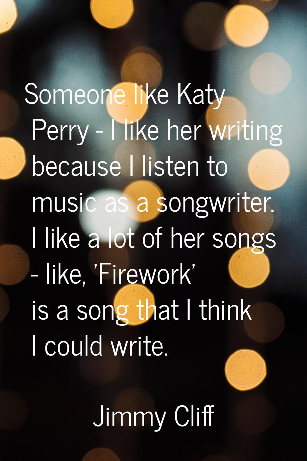 Someone like Katy Perry - I like her writing because I listen to music as a songwriter. I like a lo