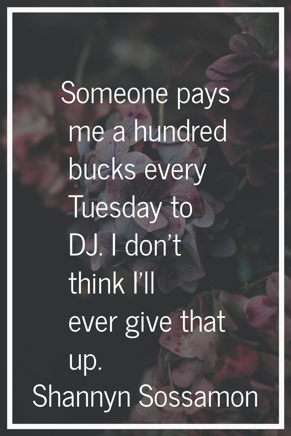 Someone pays me a hundred bucks every Tuesday to DJ. I don't think I'll ever give that up.