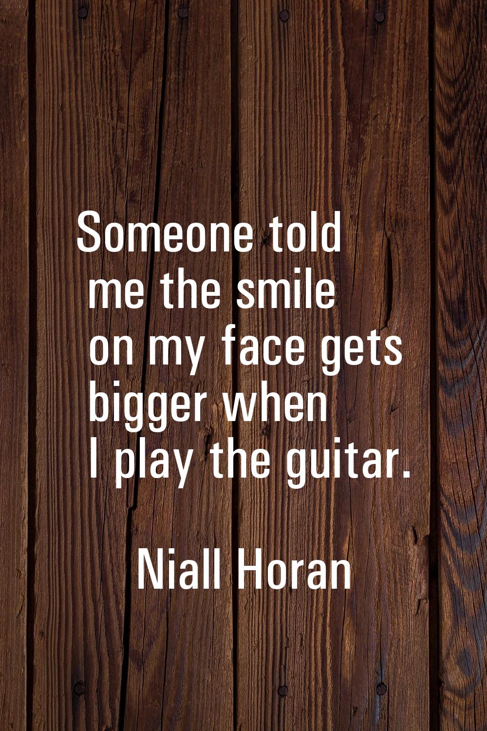Someone told me the smile on my face gets bigger when I play the guitar.