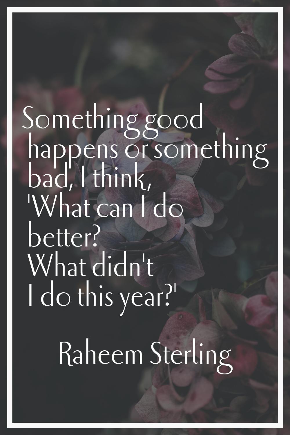 Something good happens or something bad, I think, 'What can I do better? What didn't I do this year