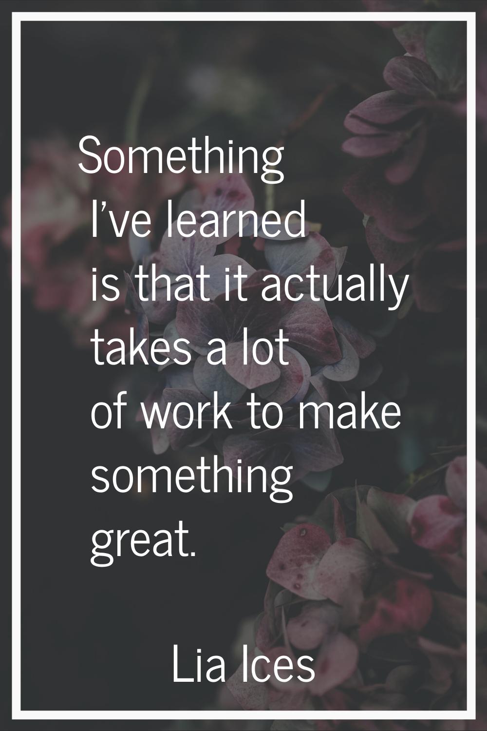 Something I've learned is that it actually takes a lot of work to make something great.