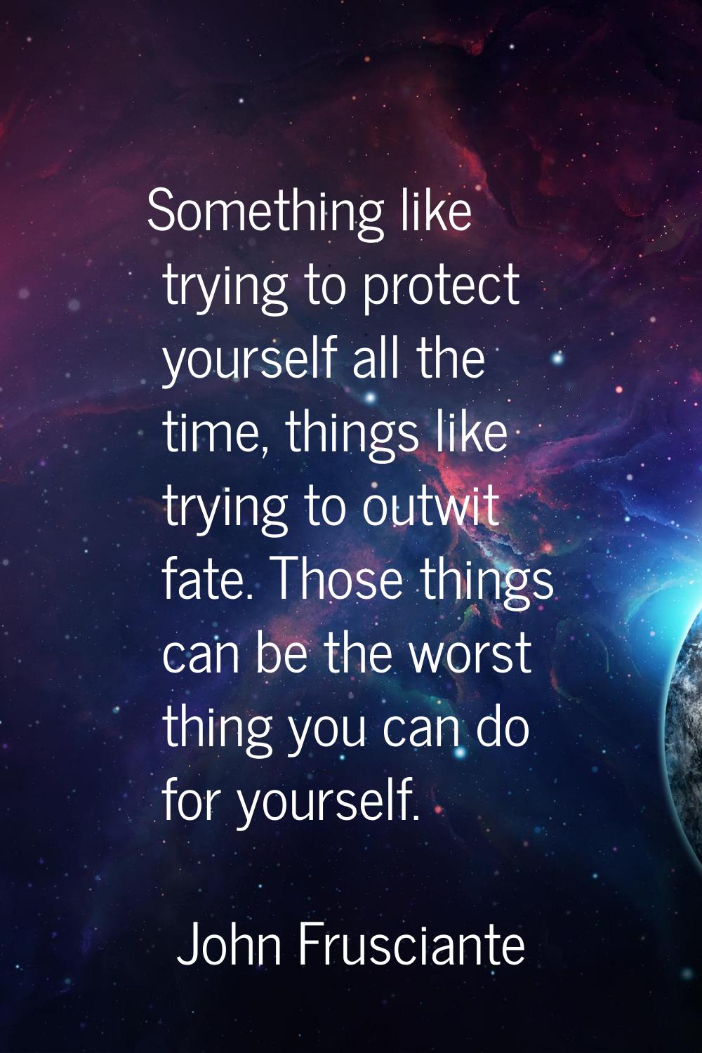 Something like trying to protect yourself all the time, things like trying to outwit fate. Those th