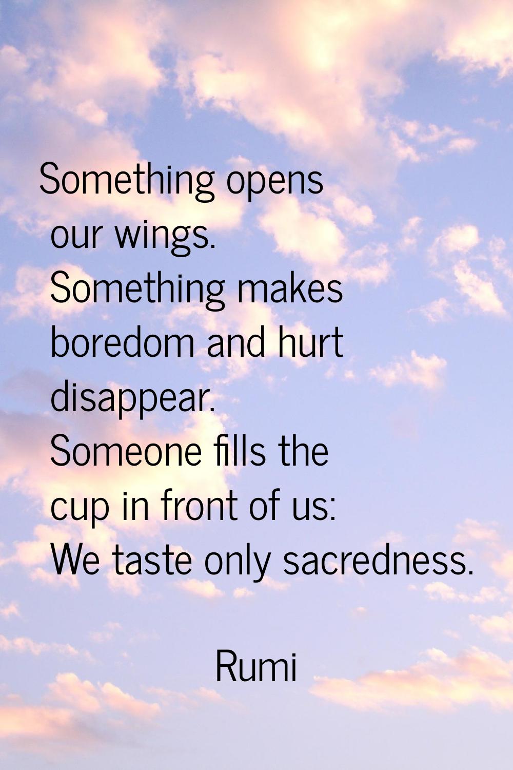 Something opens our wings. Something makes boredom and hurt disappear. Someone fills the cup in fro