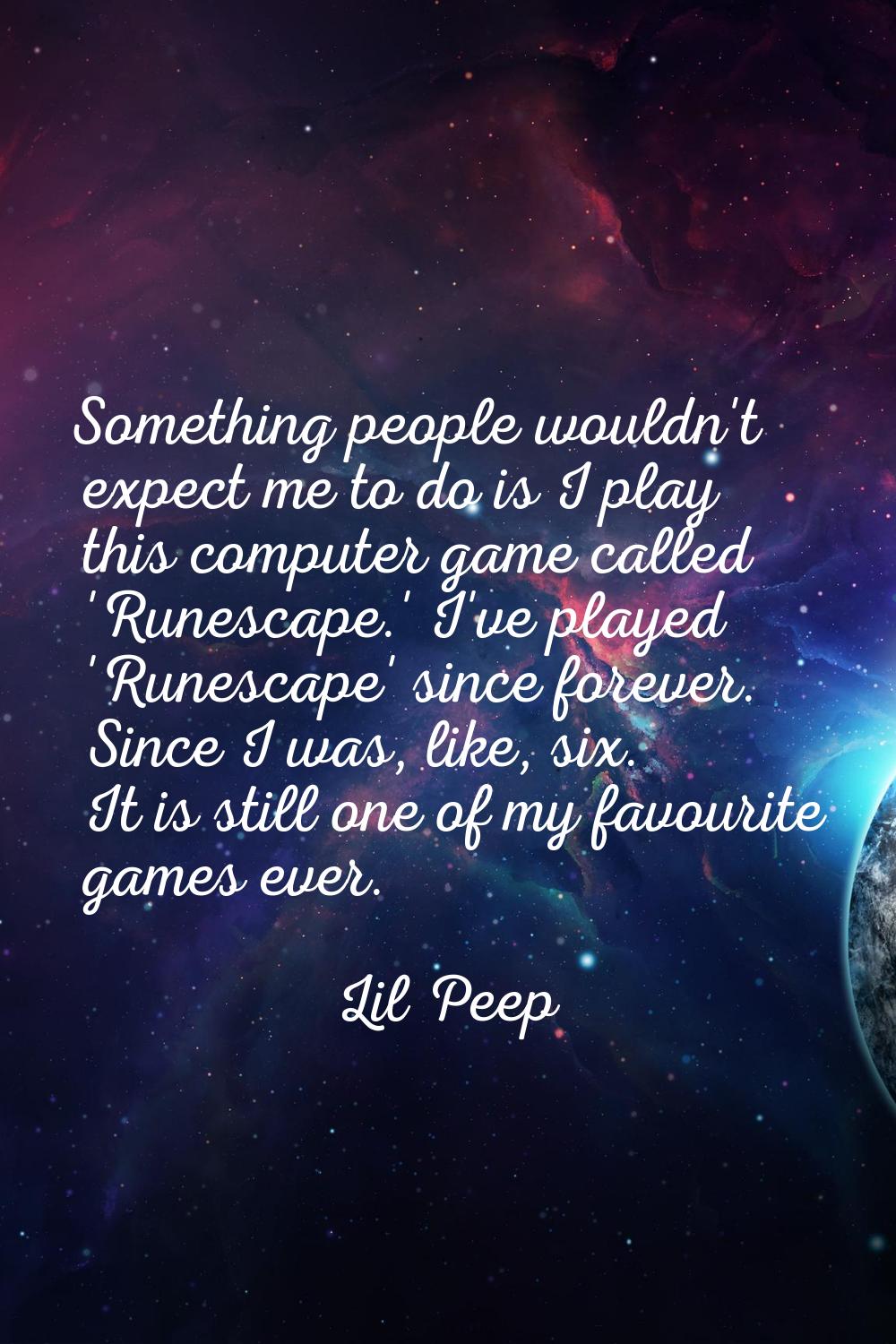 Something people wouldn't expect me to do is I play this computer game called 'Runescape.' I've pla