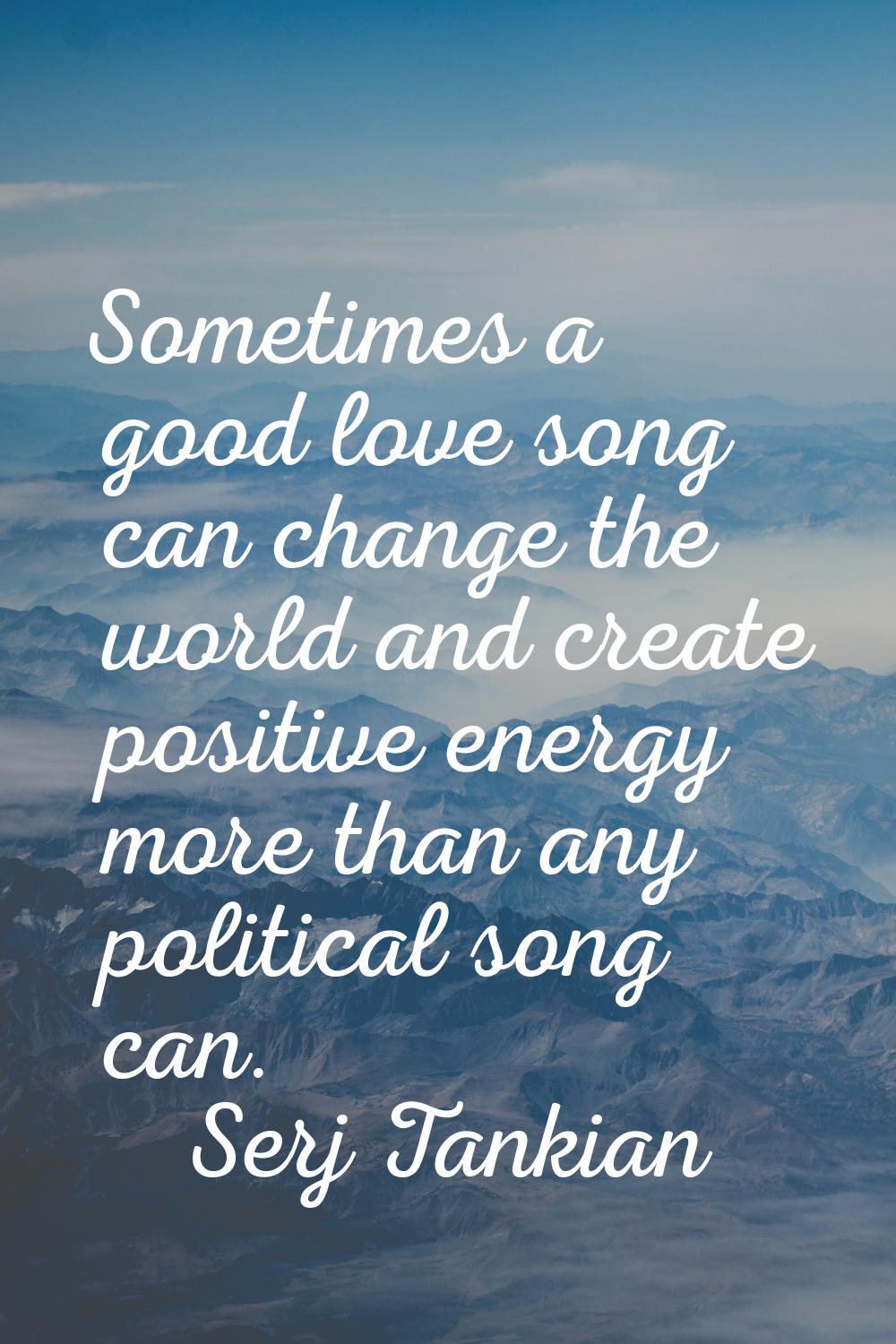 Sometimes a good love song can change the world and create positive energy more than any political 