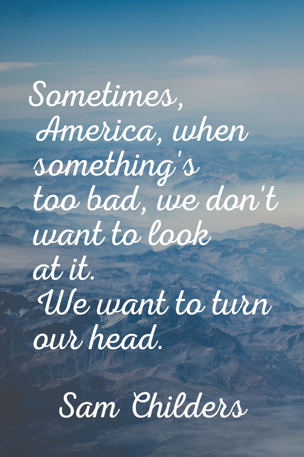 Sometimes, America, when something's too bad, we don't want to look at it. We want to turn our head