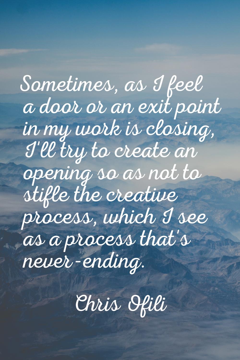 Sometimes, as I feel a door or an exit point in my work is closing, I'll try to create an opening s