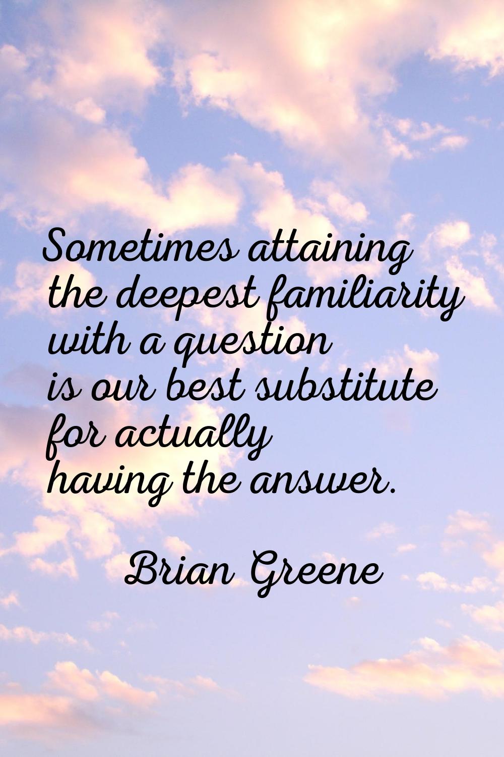Sometimes attaining the deepest familiarity with a question is our best substitute for actually hav