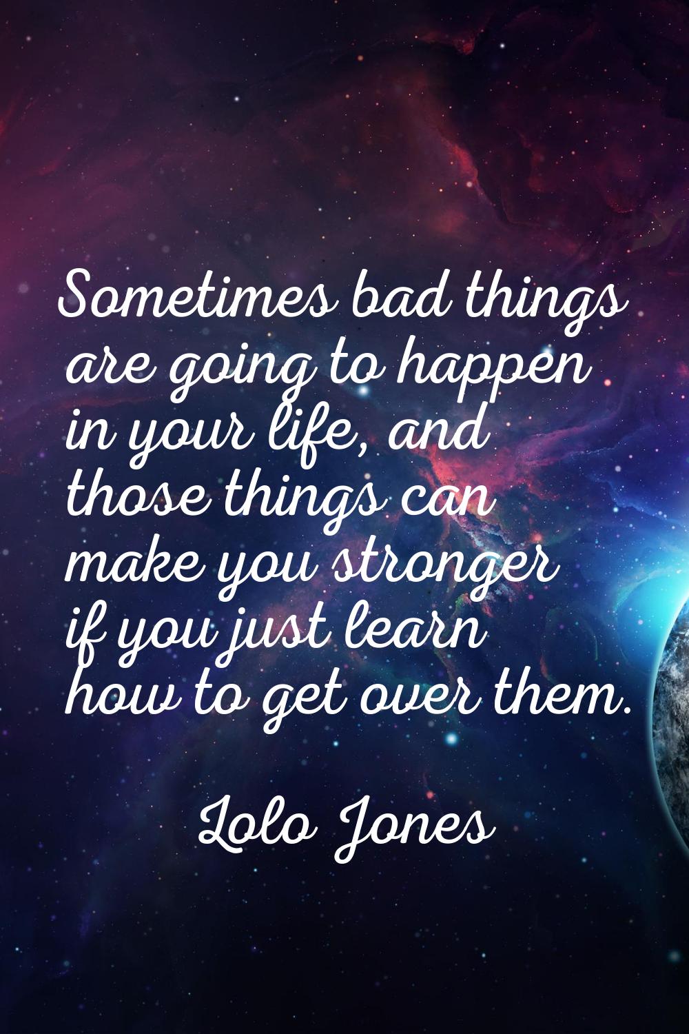 Sometimes bad things are going to happen in your life, and those things can make you stronger if yo