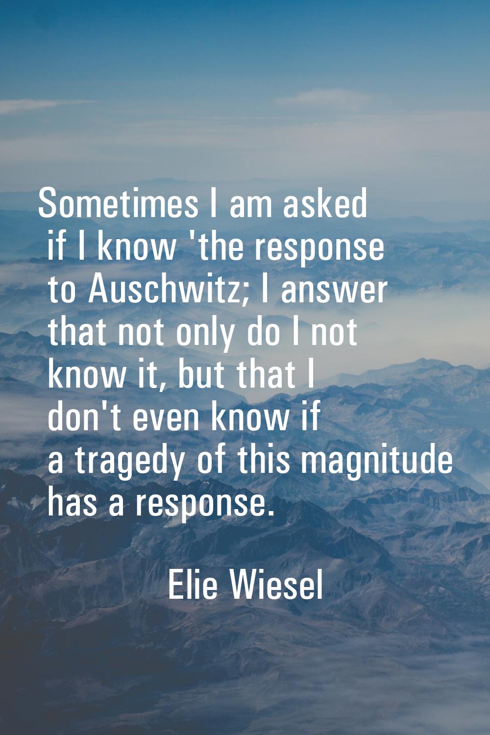 Sometimes I am asked if I know 'the response to Auschwitz; I answer that not only do I not know it,