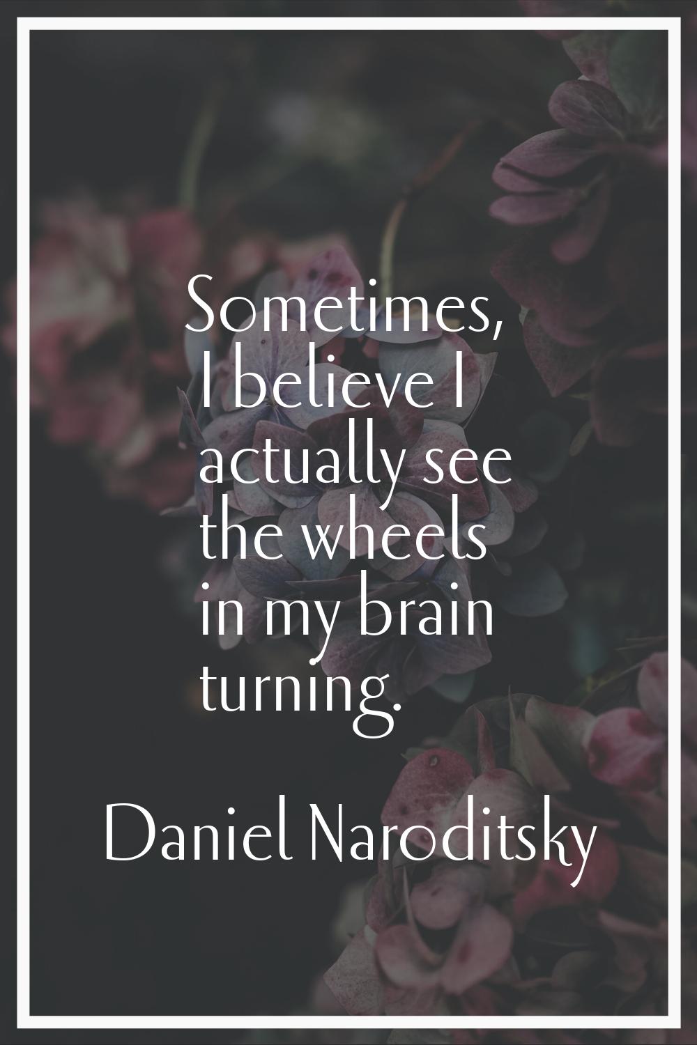 Sometimes, I believe I actually see the wheels in my brain turning.