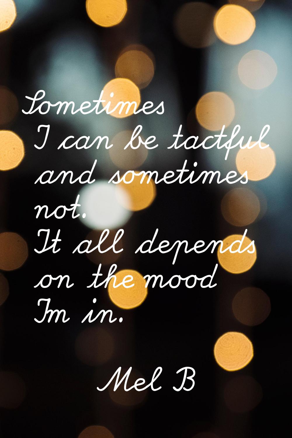 Sometimes I can be tactful and sometimes not. It all depends on the mood I'm in.