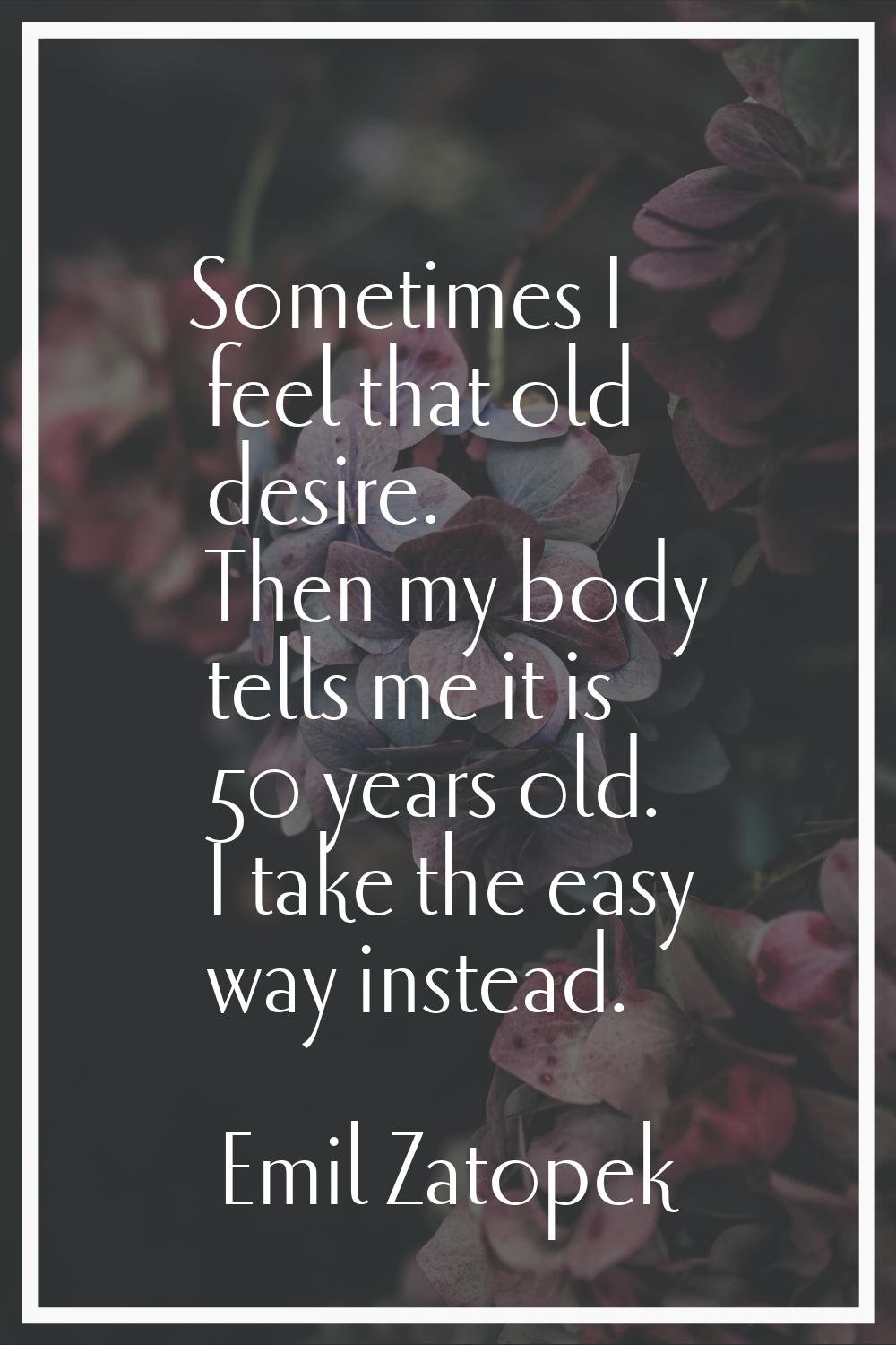 Sometimes I feel that old desire. Then my body tells me it is 50 years old. I take the easy way ins