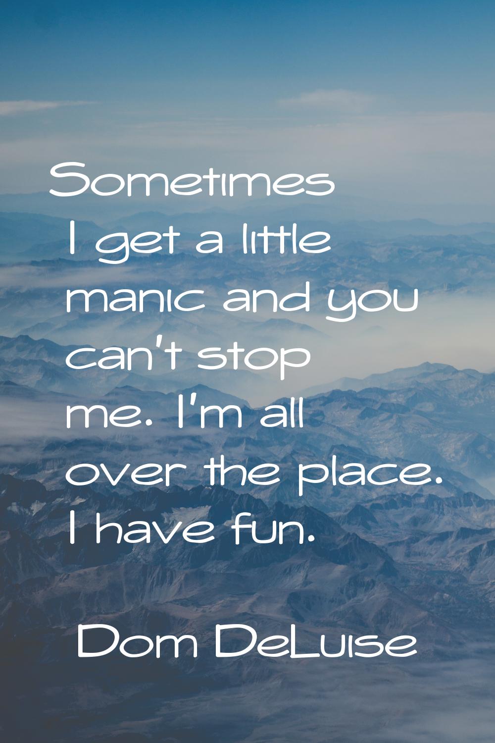 Sometimes I get a little manic and you can't stop me. I'm all over the place. I have fun.