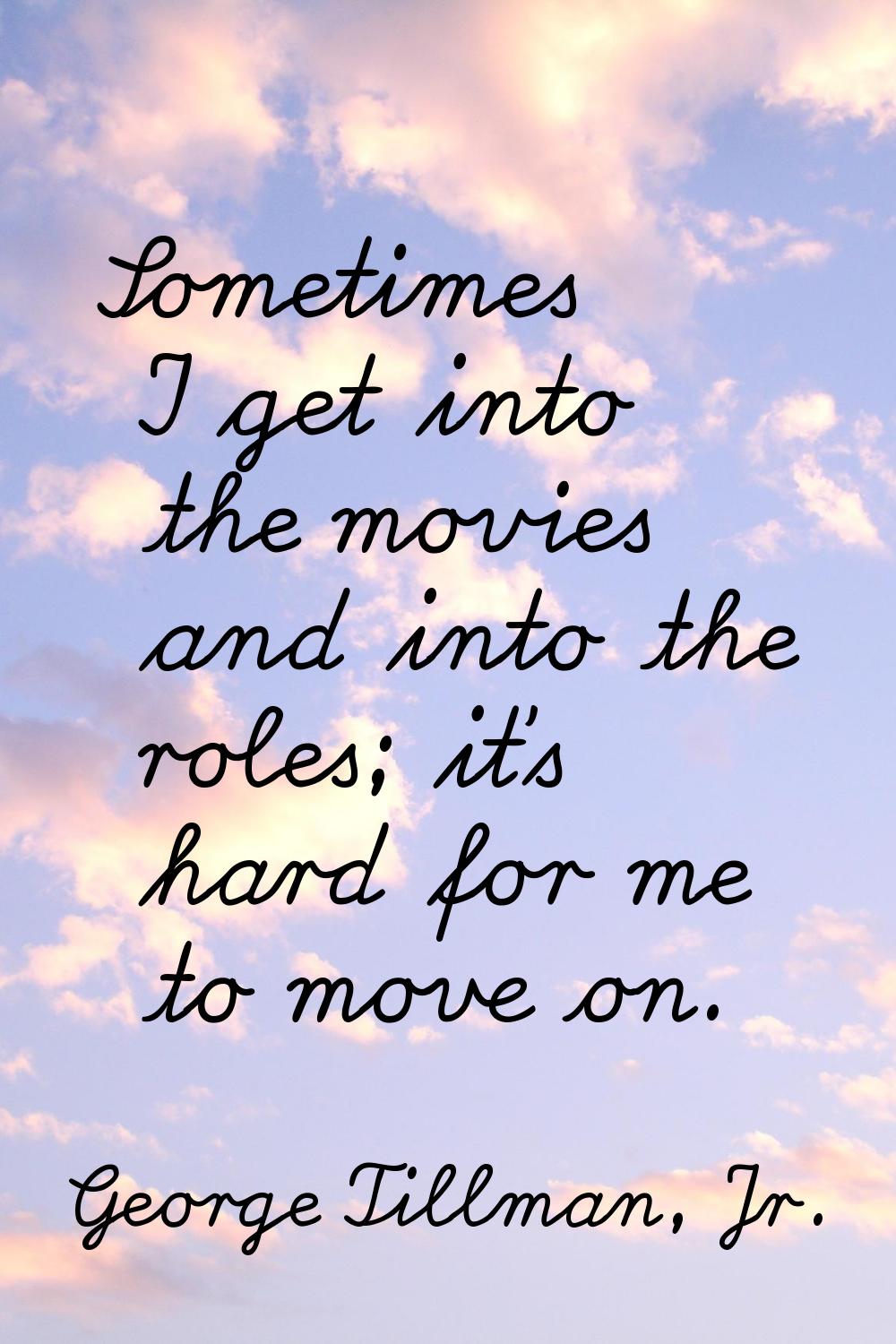 Sometimes I get into the movies and into the roles; it's hard for me to move on.