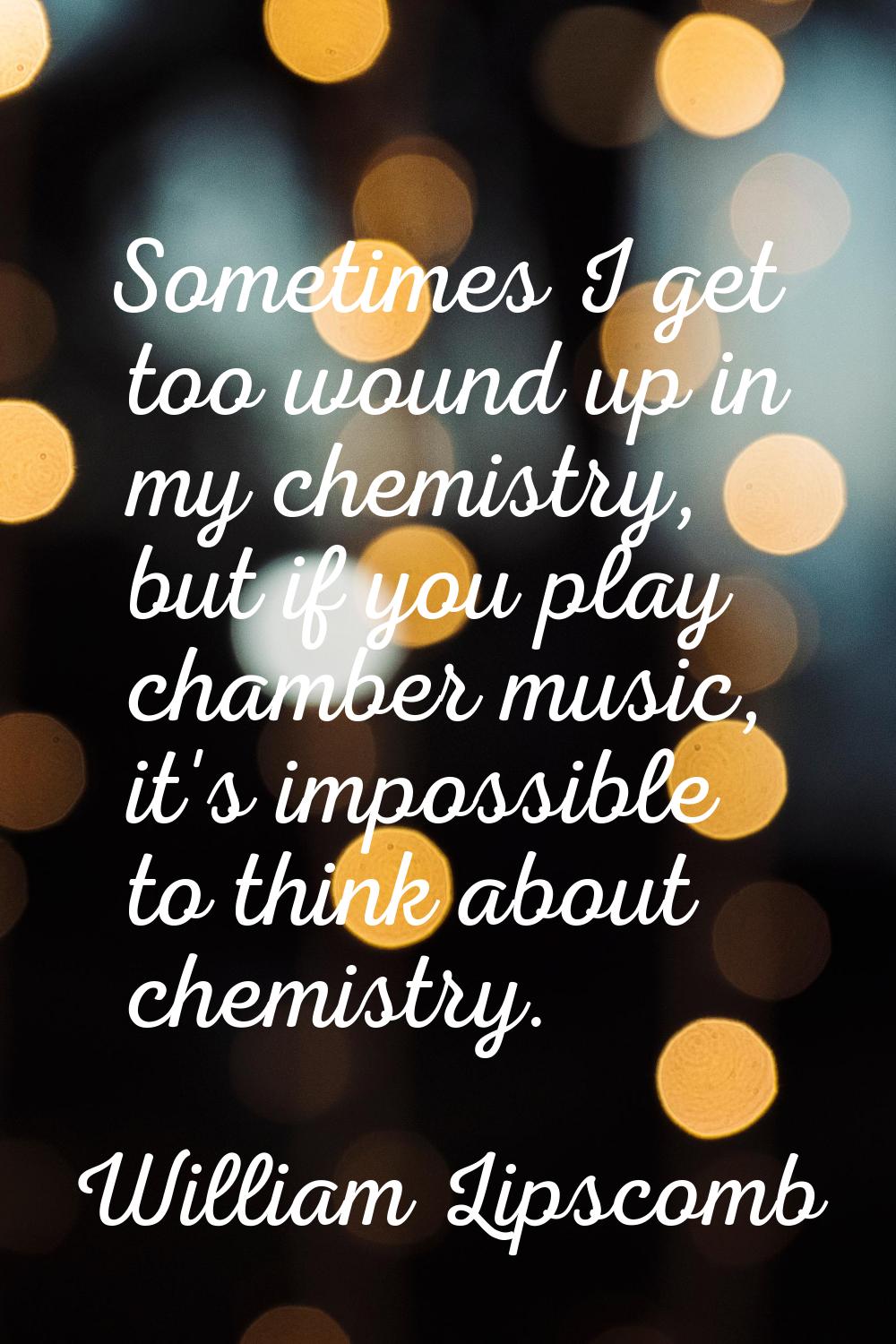 Sometimes I get too wound up in my chemistry, but if you play chamber music, it's impossible to thi