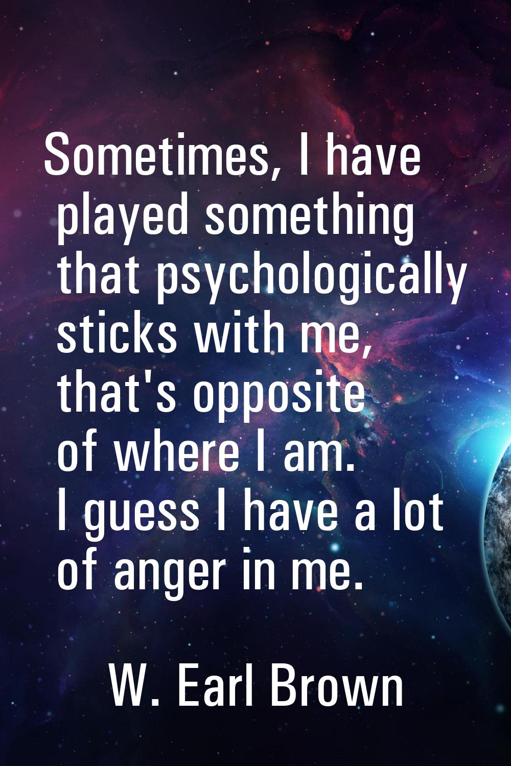 Sometimes, I have played something that psychologically sticks with me, that's opposite of where I 