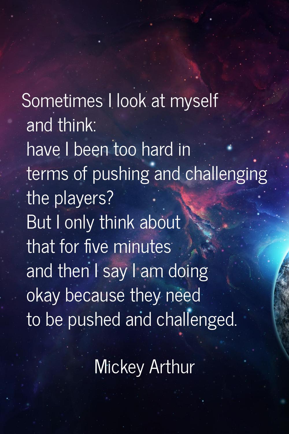 Sometimes I look at myself and think: have I been too hard in terms of pushing and challenging the 