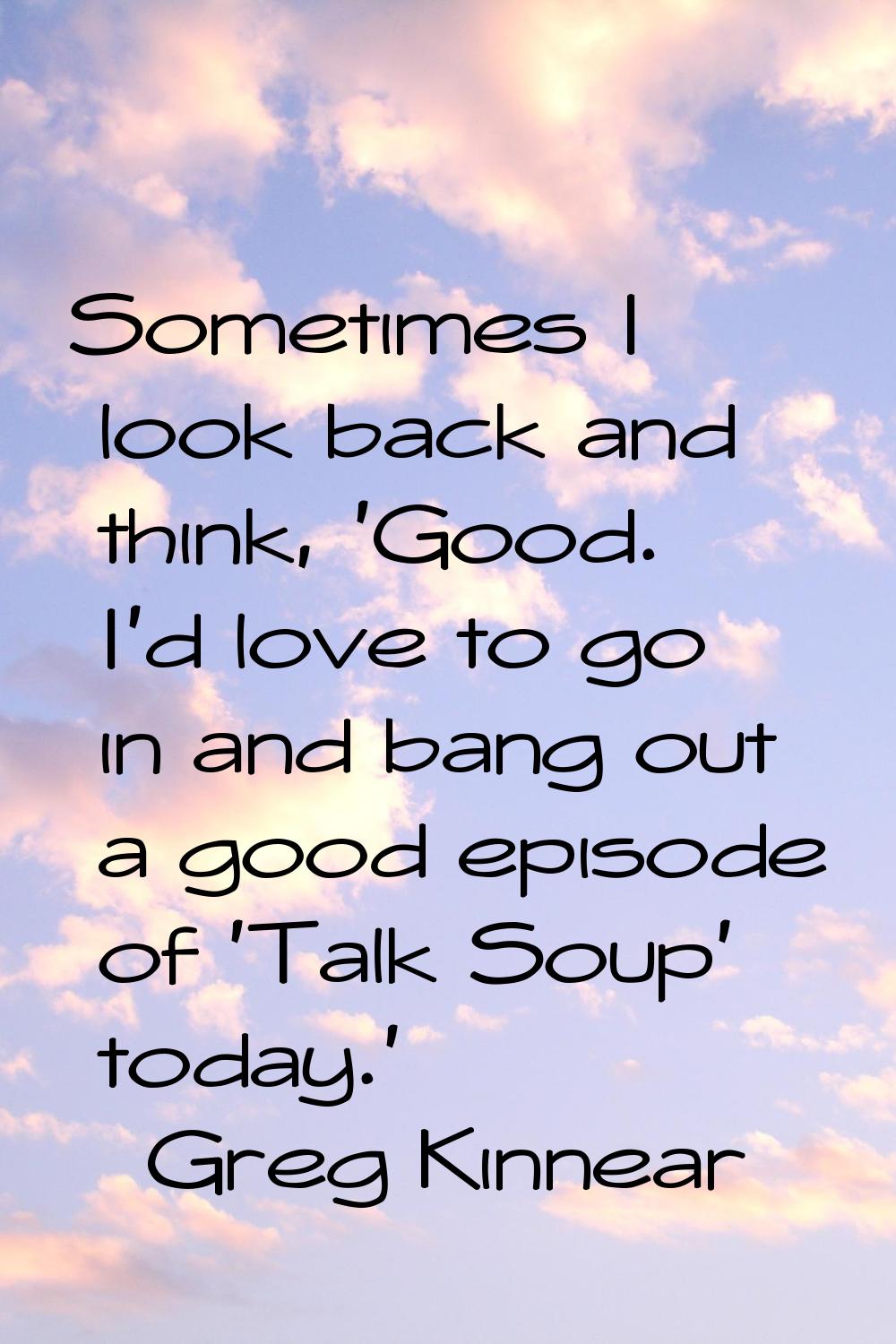Sometimes I look back and think, 'Good. I'd love to go in and bang out a good episode of 'Talk Soup
