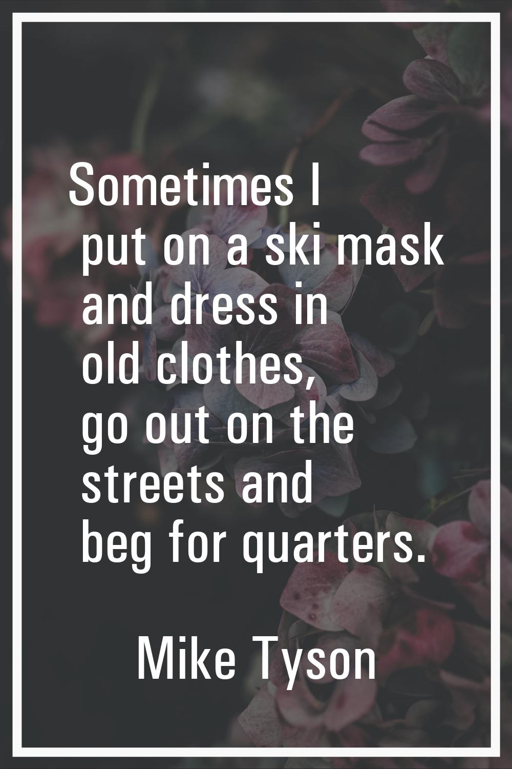 Sometimes I put on a ski mask and dress in old clothes, go out on the streets and beg for quarters.