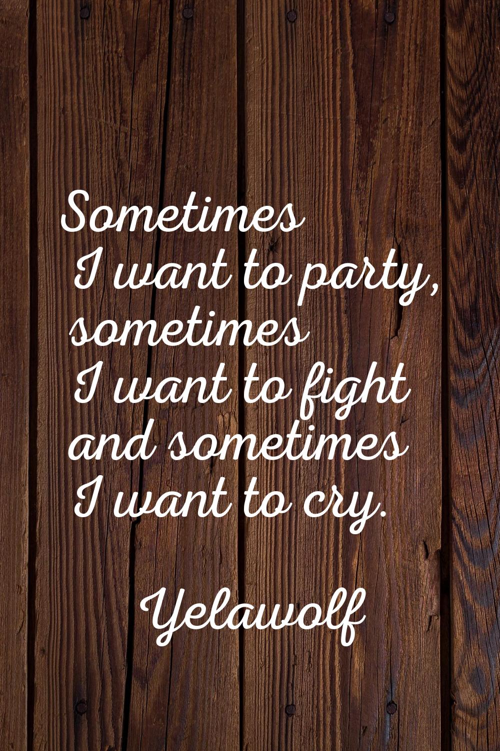 Sometimes I want to party, sometimes I want to fight and sometimes I want to cry.