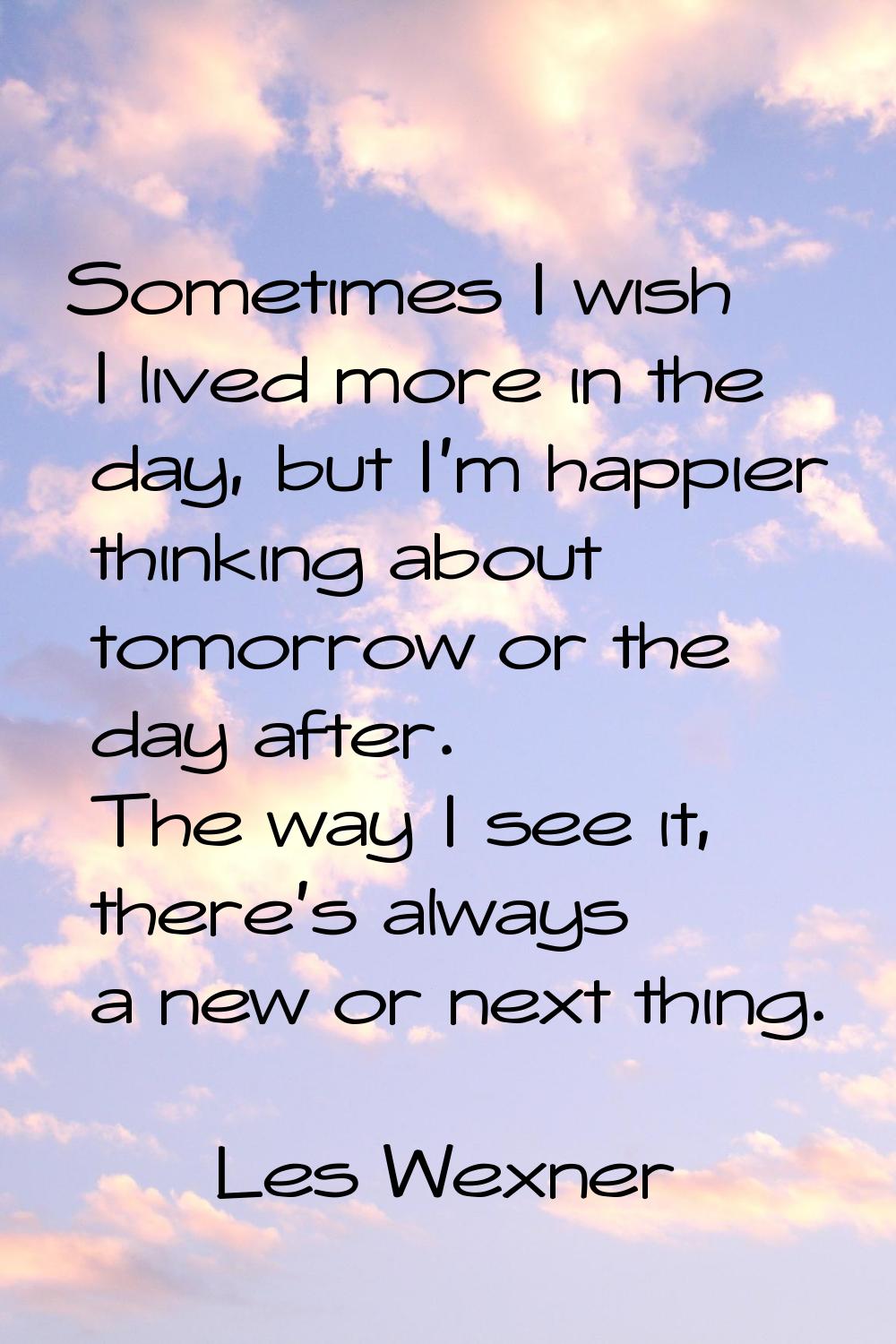 Sometimes I wish I lived more in the day, but I'm happier thinking about tomorrow or the day after.