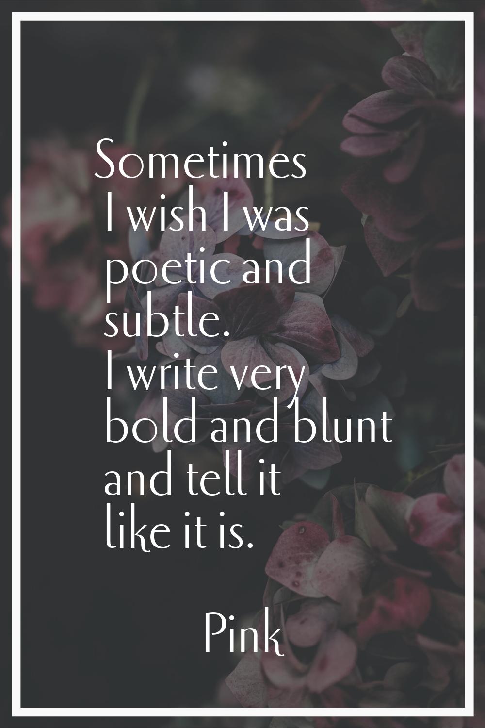 Sometimes I wish I was poetic and subtle. I write very bold and blunt and tell it like it is.