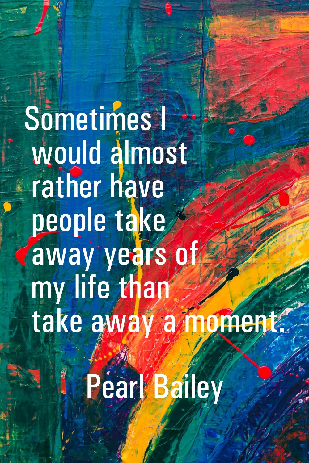 Sometimes I would almost rather have people take away years of my life than take away a moment.
