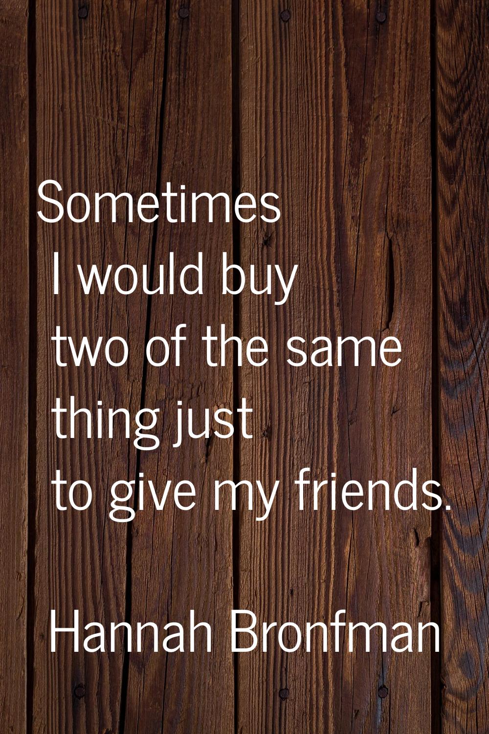 Sometimes I would buy two of the same thing just to give my friends.