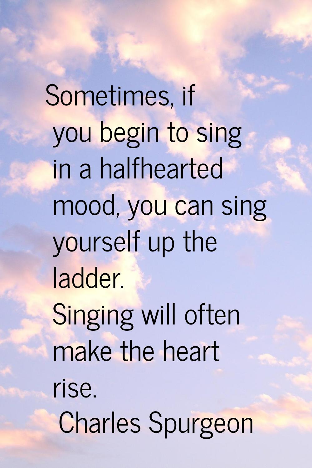 Sometimes, if you begin to sing in a halfhearted mood, you can sing yourself up the ladder. Singing