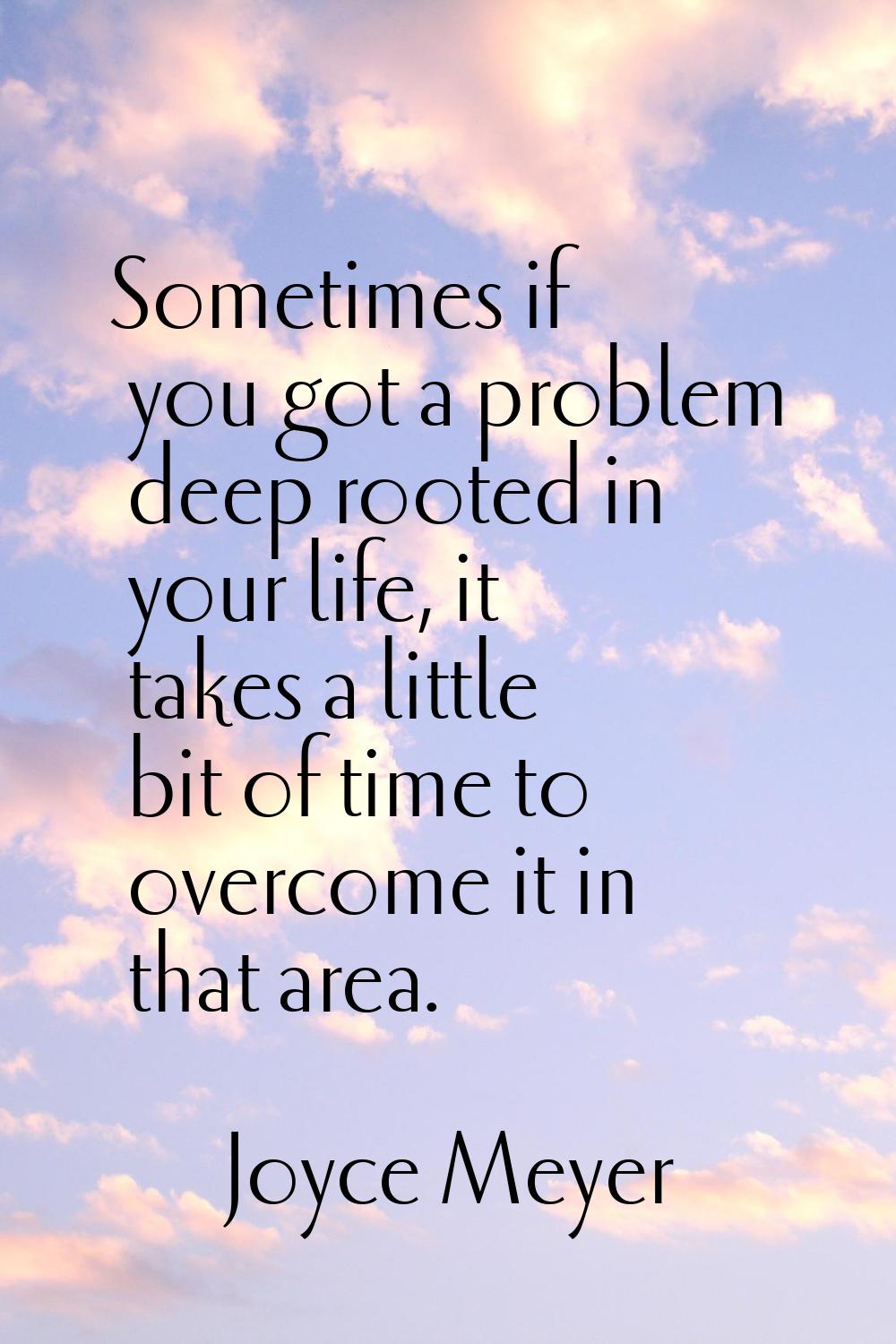 Sometimes if you got a problem deep rooted in your life, it takes a little bit of time to overcome 
