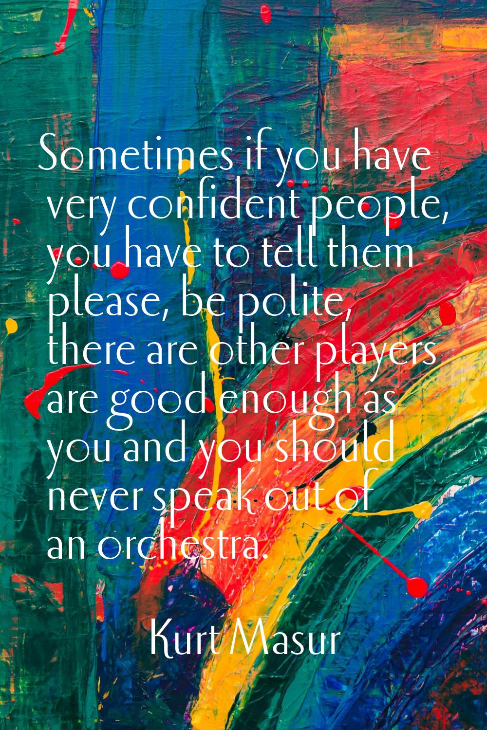Sometimes if you have very confident people, you have to tell them please, be polite, there are oth