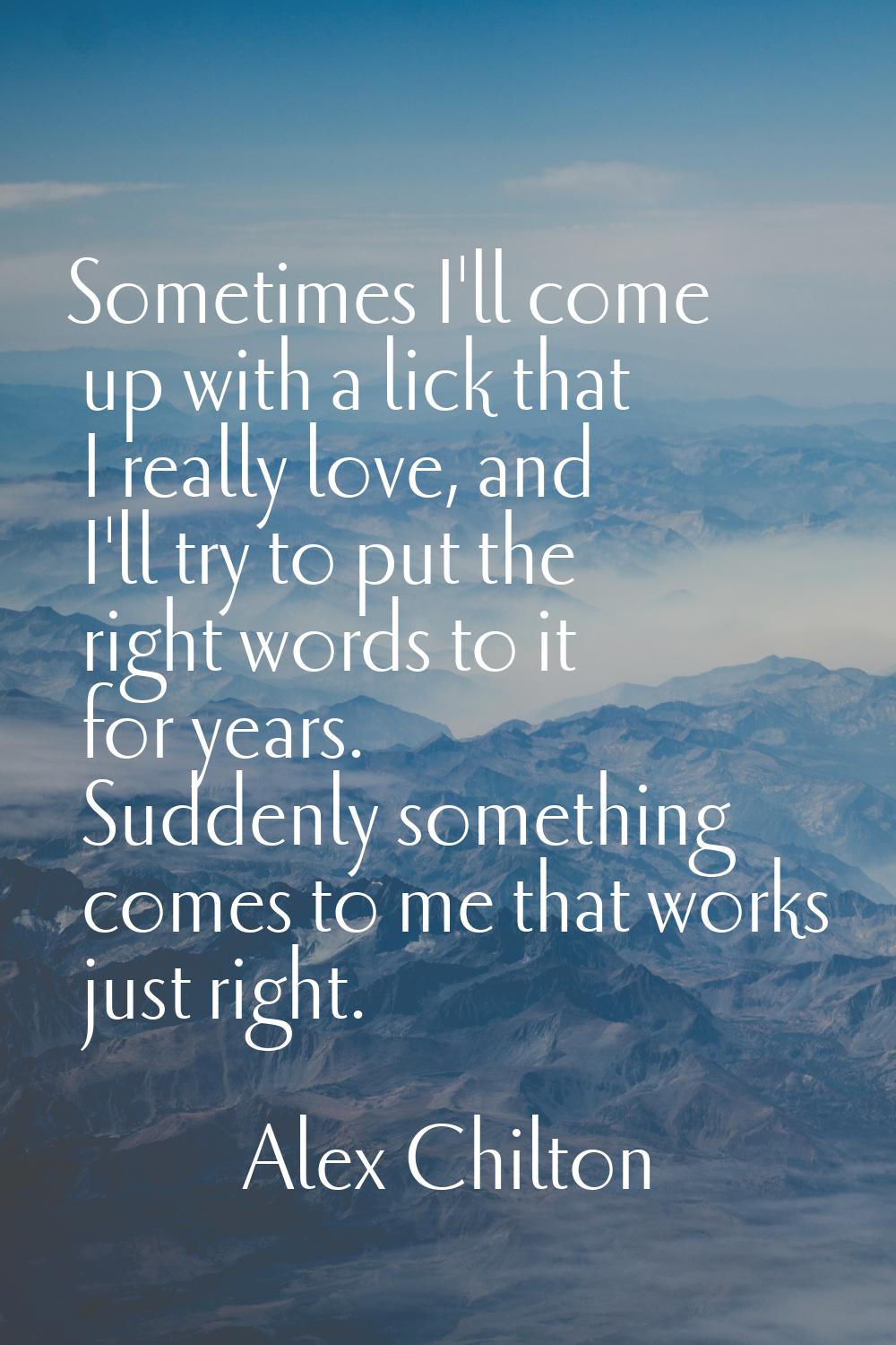 Sometimes I'll come up with a lick that I really love, and I'll try to put the right words to it fo