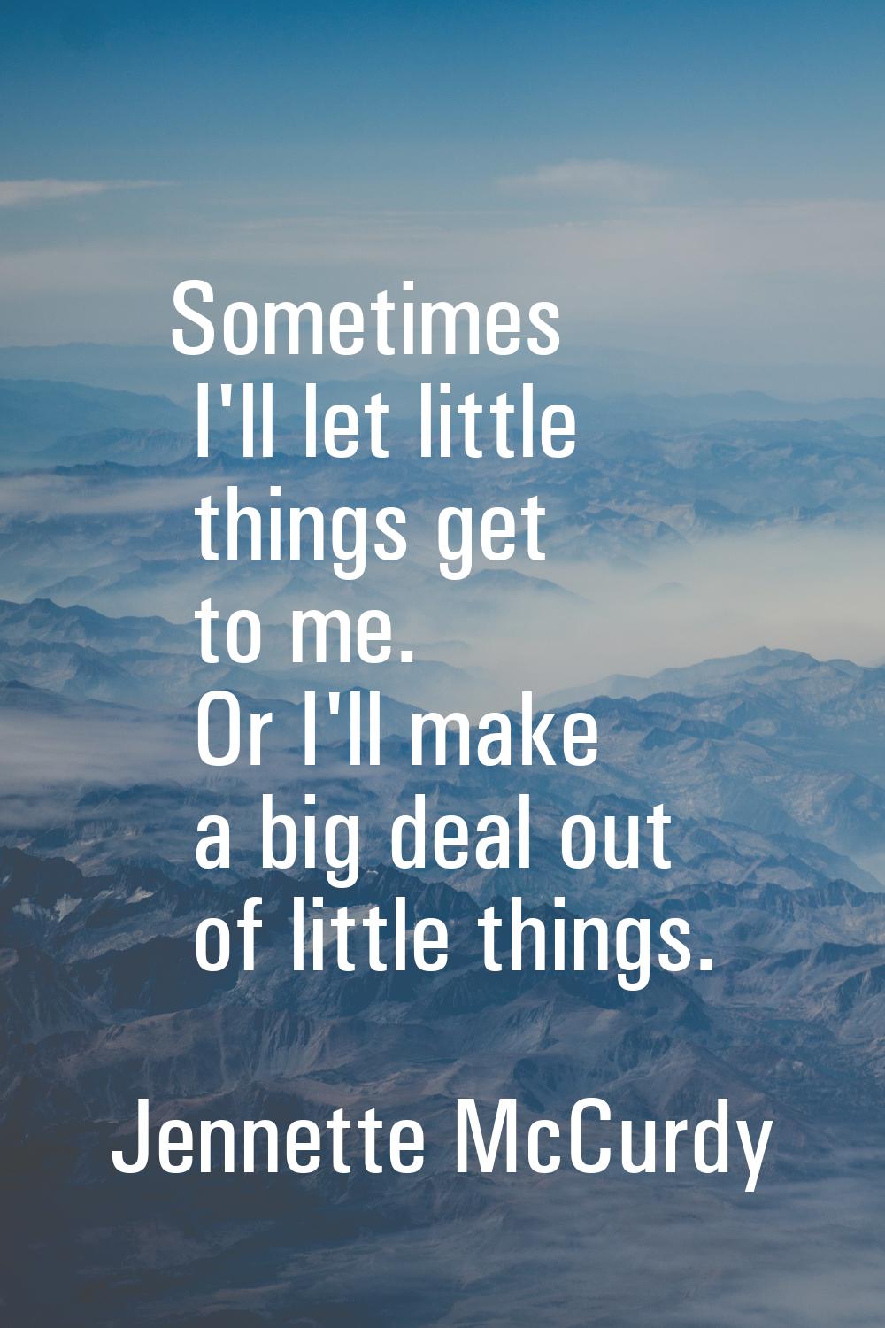 Sometimes I'll let little things get to me. Or I'll make a big deal out of little things.