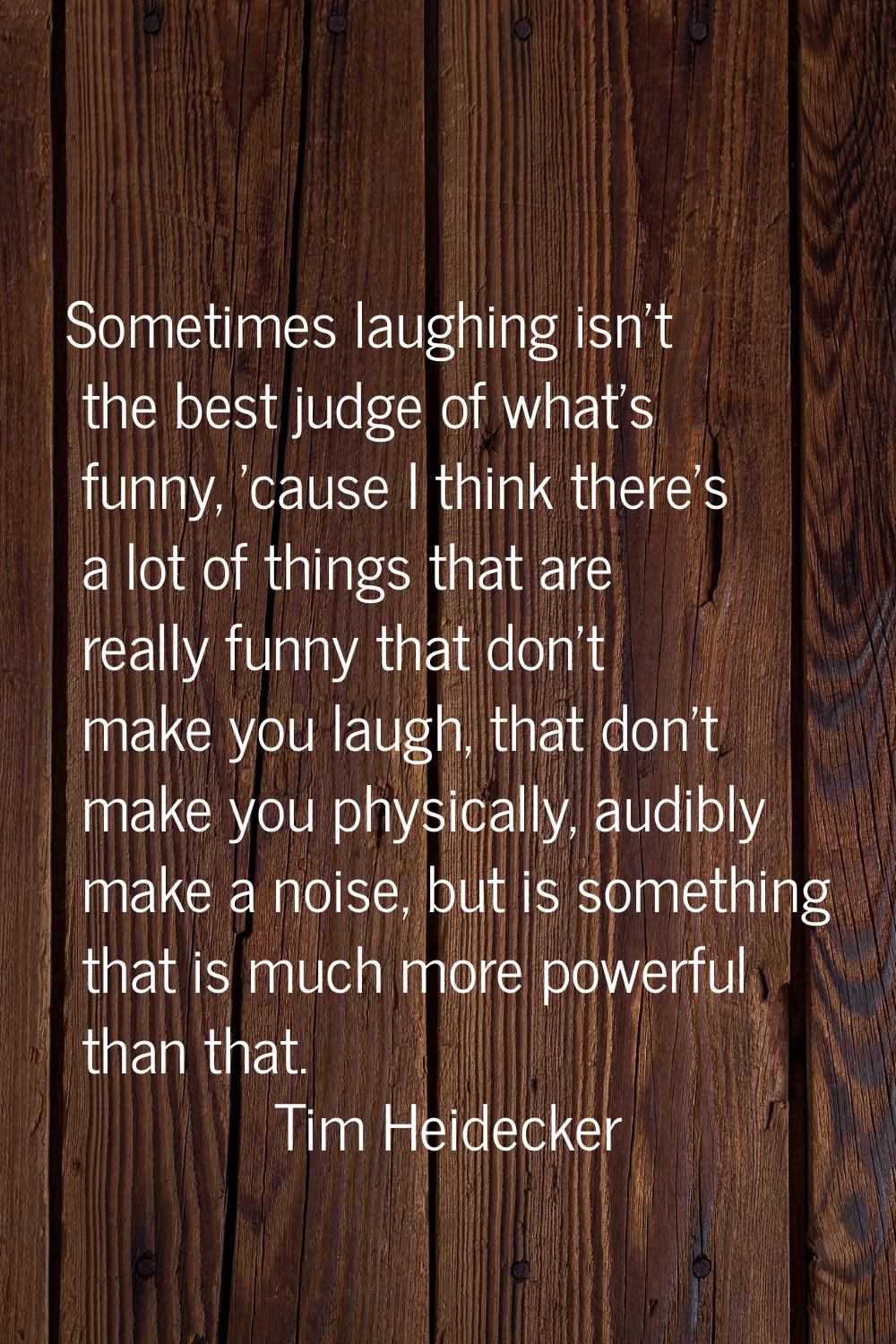 Sometimes laughing isn't the best judge of what's funny, 'cause I think there's a lot of things tha