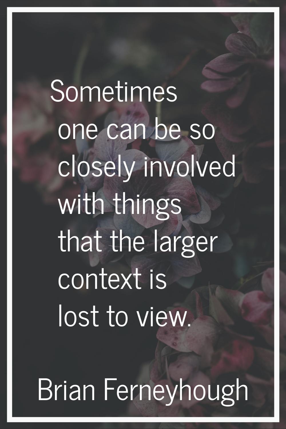 Sometimes one can be so closely involved with things that the larger context is lost to view.