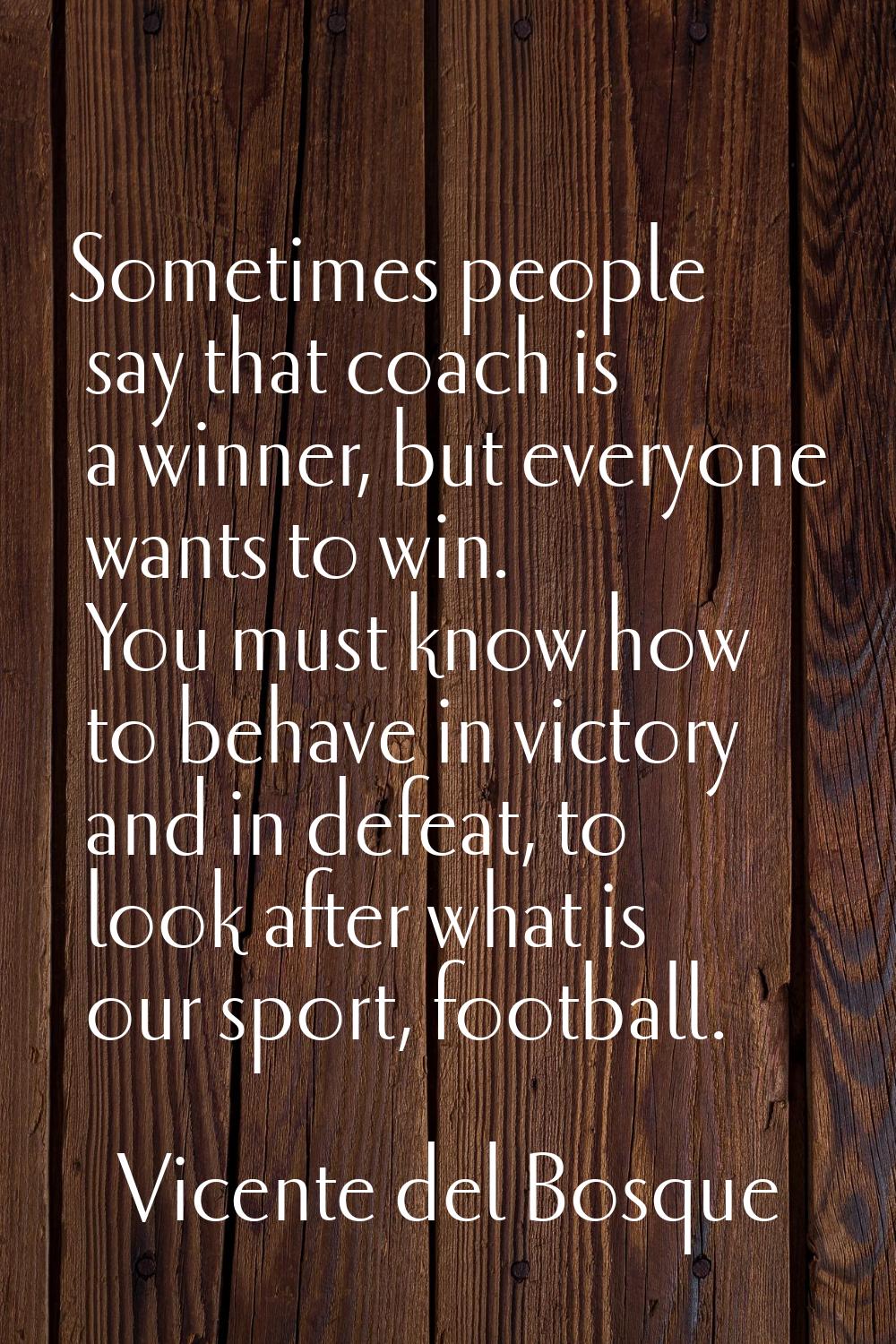 Sometimes people say that coach is a winner, but everyone wants to win. You must know how to behave